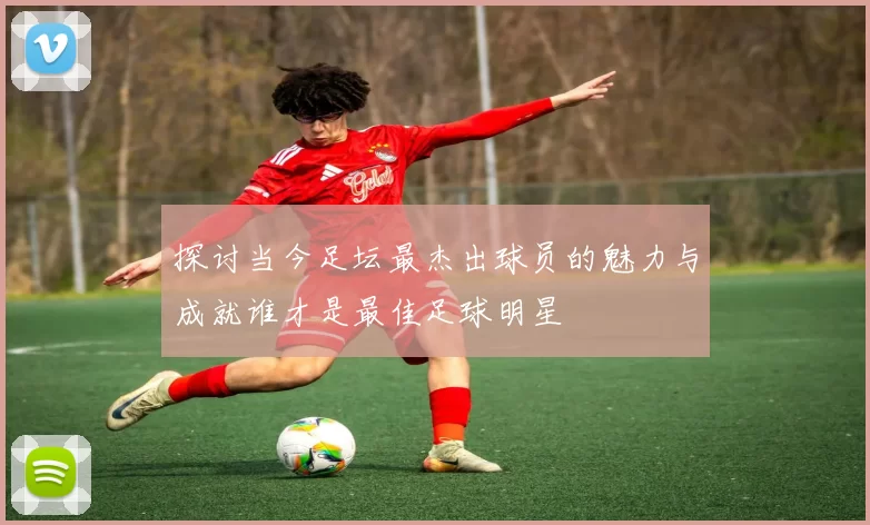 探讨当今足坛最杰出球员的魅力与成就谁才是最佳足球明星