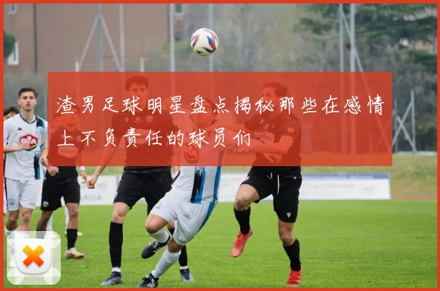 渣男足球明星盘点揭秘那些在感情上不负责任的球员们