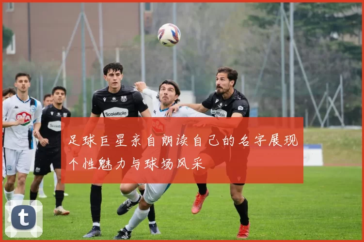 足球巨星亲自朗读自己的名字展现个性魅力与球场风采