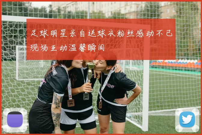 足球明星亲自送球衣粉丝感动不已现场互动温馨瞬间