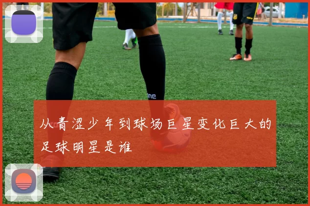 从青涩少年到球场巨星变化巨大的足球明星是谁