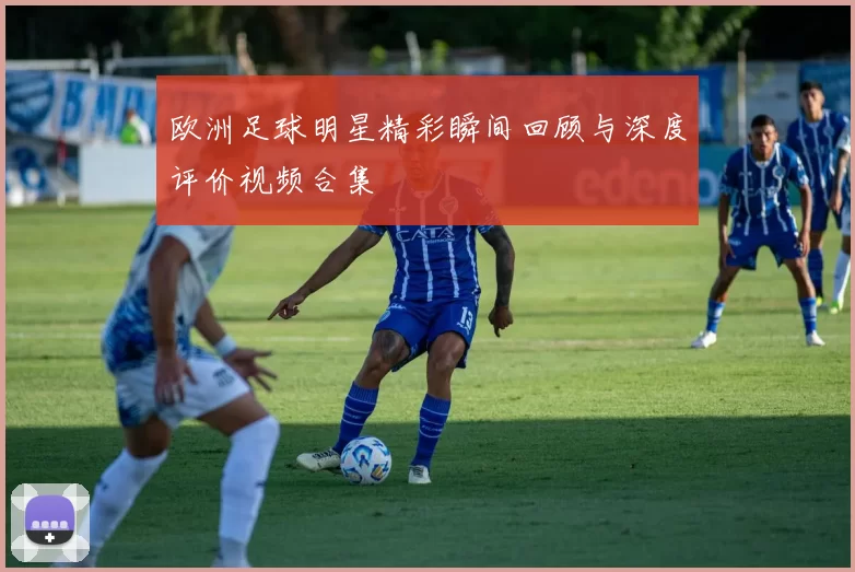 欧洲足球明星精彩瞬间回顾与深度评价视频合集