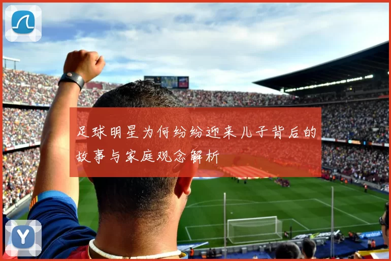足球明星为何纷纷迎来儿子背后的故事与家庭观念解析