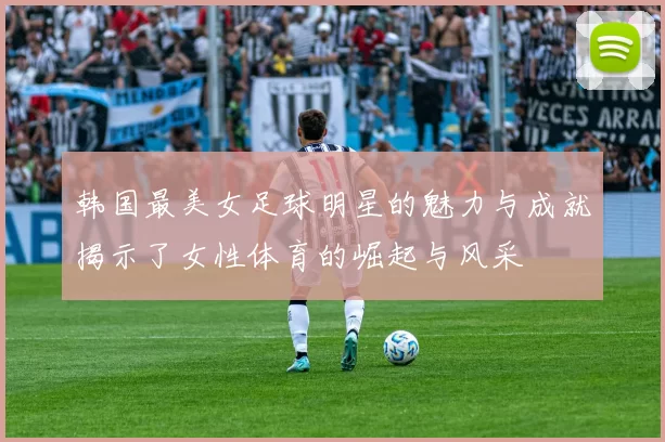 韩国最美女足球明星的魅力与成就揭示了女性体育的崛起与风采
