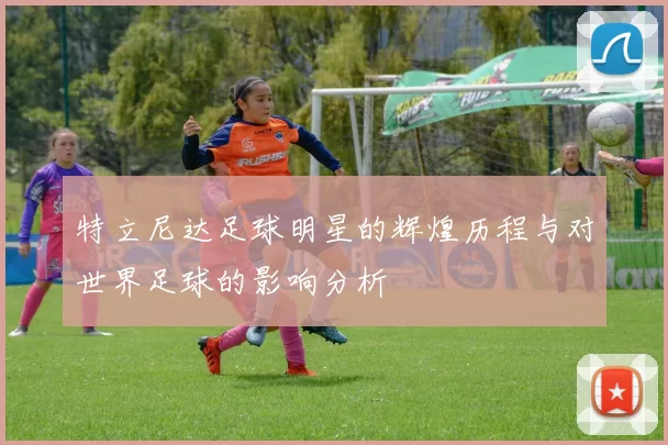 特立尼达足球明星的辉煌历程与对世界足球的影响分析