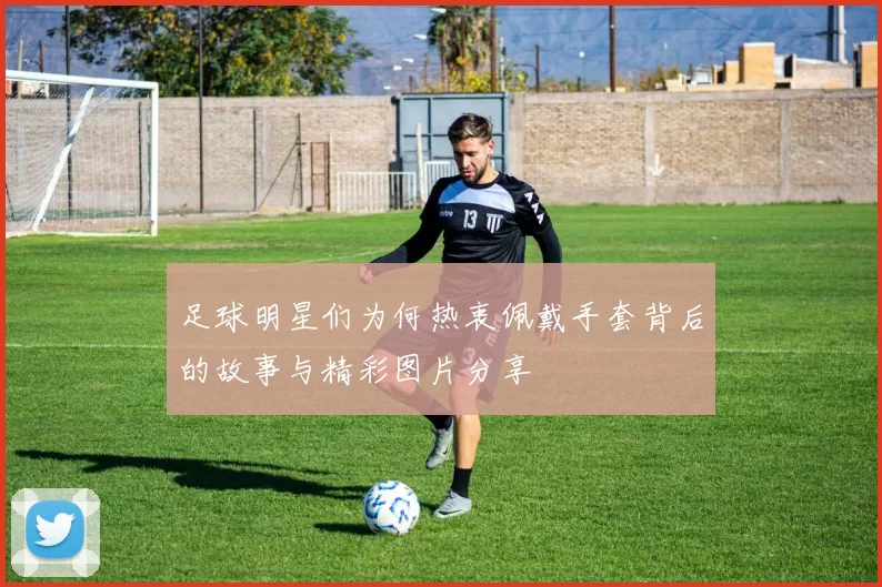 足球明星们为何热衷佩戴手套背后的故事与精彩图片分享