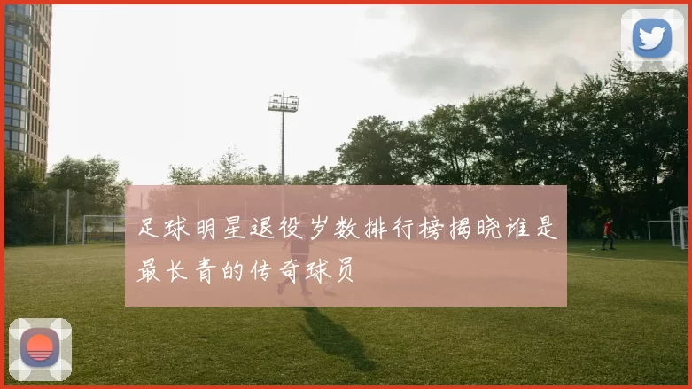 足球明星退役岁数排行榜揭晓谁是最长青的传奇球员
