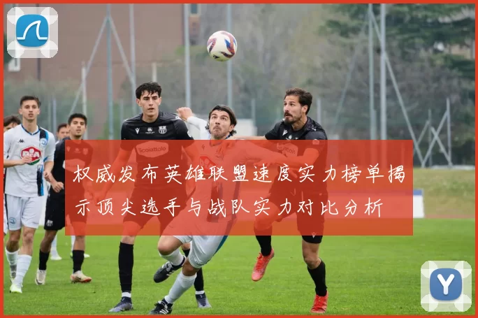 权威发布英雄联盟速度实力榜单揭示顶尖选手与战队实力对比分析