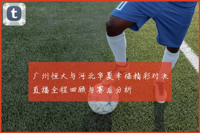 广州恒大与河北华夏幸福精彩对决直播全程回顾与赛后分析