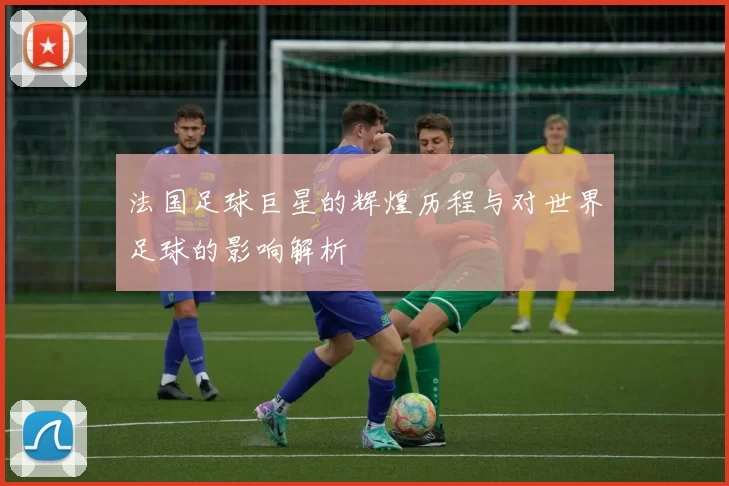法国足球巨星的辉煌历程与对世界足球的影响解析