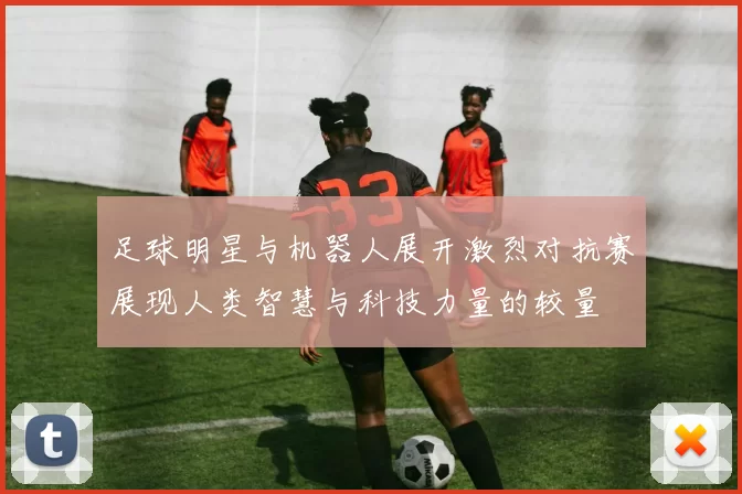 足球明星与机器人展开激烈对抗赛展现人类智慧与科技力量的较量