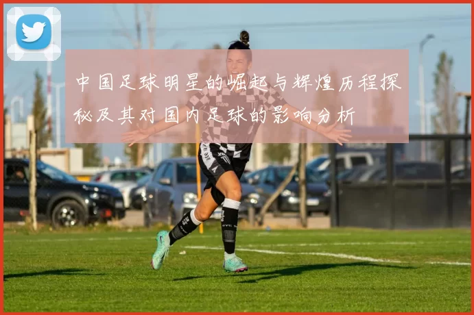 中国足球明星的崛起与辉煌历程探秘及其对国内足球的影响分析