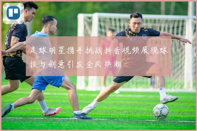 足球明星携手挑战抖音视频展现球技与创意引发全民热潮