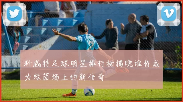 科威特足球明星排行榜揭晓谁将成为绿茵场上的新传奇