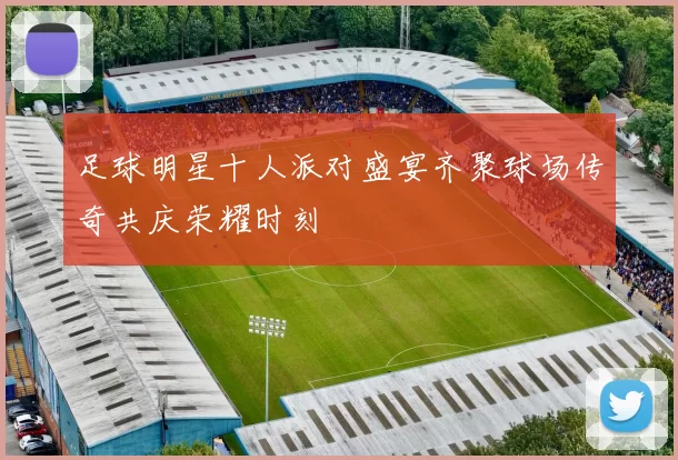 足球明星十人派对盛宴齐聚球场传奇共庆荣耀时刻