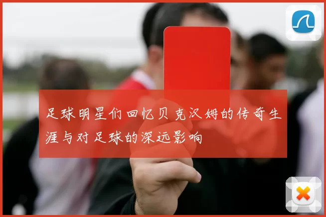 足球明星们回忆贝克汉姆的传奇生涯与对足球的深远影响