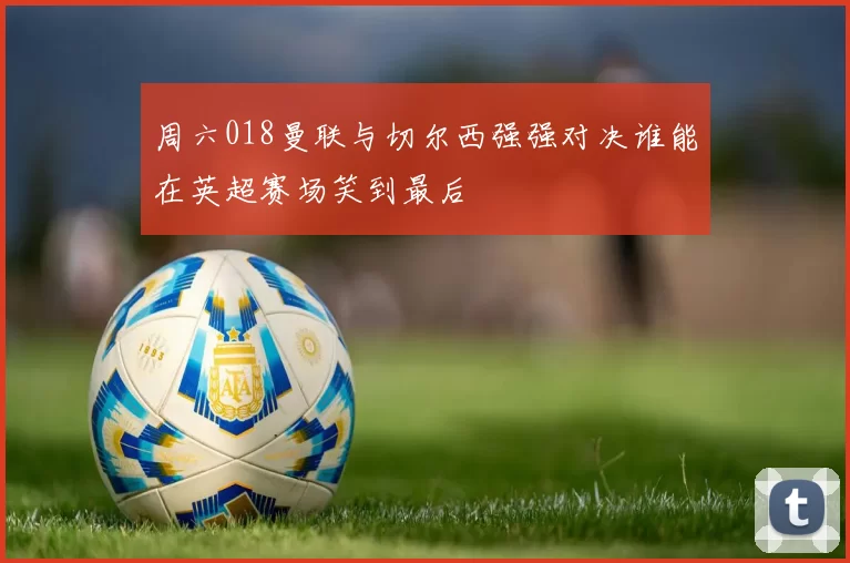 周六018曼联与切尔西强强对决谁能在英超赛场笑到最后
