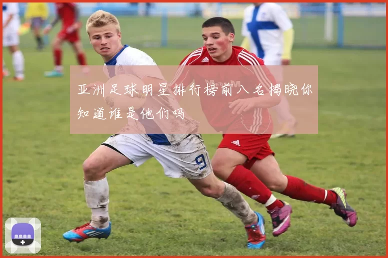 亚洲足球明星排行榜前八名揭晓你知道谁是他们吗