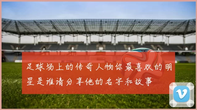足球场上的传奇人物你最喜欢的明星是谁请分享他的名字和故事