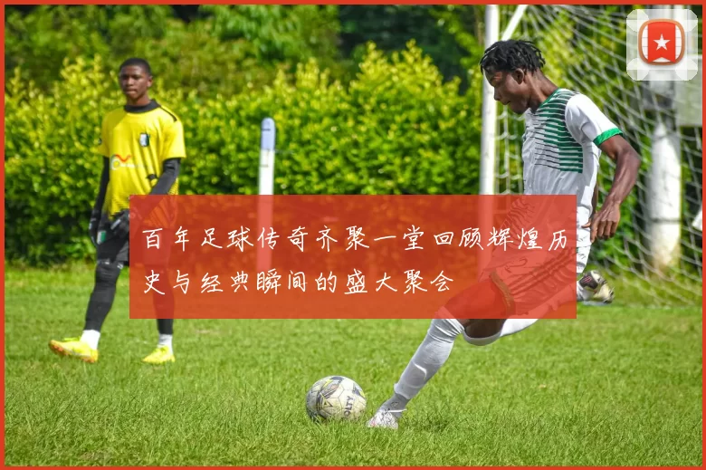 百年足球传奇齐聚一堂回顾辉煌历史与经典瞬间的盛大聚会